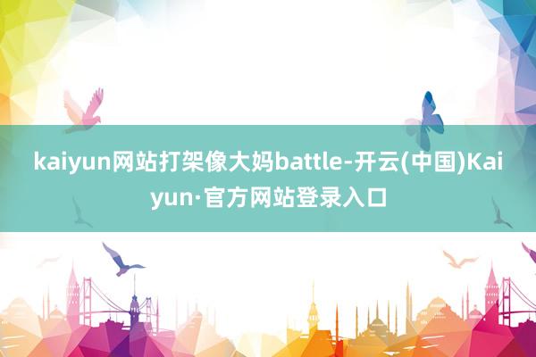 kaiyun网站打架像大妈battle-开云(中国)Kaiyun·官方网站登录入口