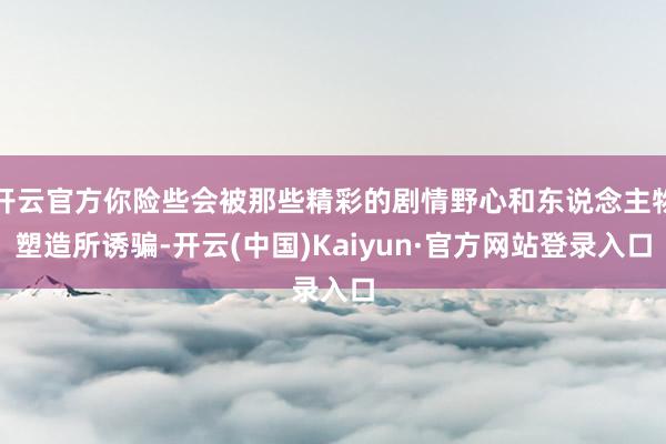 开云官方你险些会被那些精彩的剧情野心和东说念主物塑造所诱骗-开云(中国)Kaiyun·官方网站登录入口