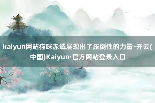 kaiyun网站猫咪赤诚展现出了压倒性的力量-开云(中国)Kaiyun·官方网站登录入口