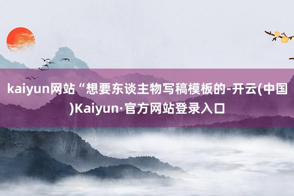 kaiyun网站“想要东谈主物写稿模板的-开云(中国)Kaiyun·官方网站登录入口