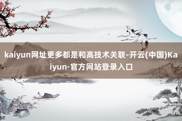 kaiyun网址更多都是和高技术关联-开云(中国)Kaiyun·官方网站登录入口