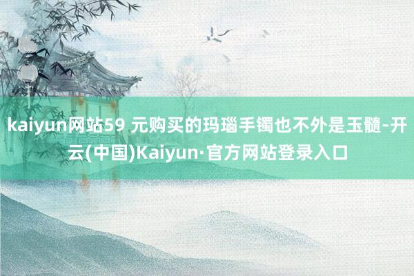 kaiyun网站59 元购买的玛瑙手镯也不外是玉髓-开云(中国)Kaiyun·官方网站登录入口