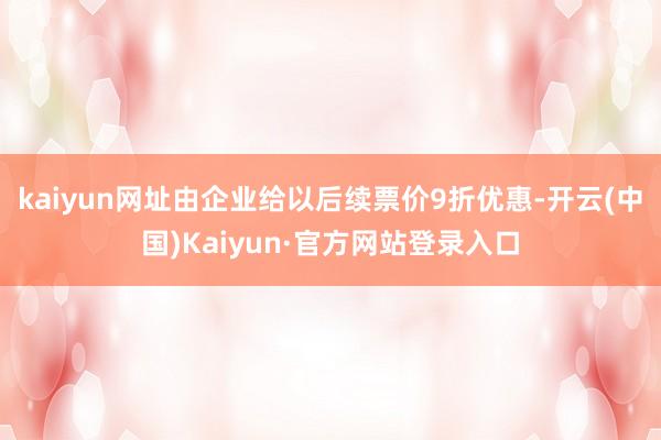 kaiyun网址由企业给以后续票价9折优惠-开云(中国)Kaiyun·官方网站登录入口