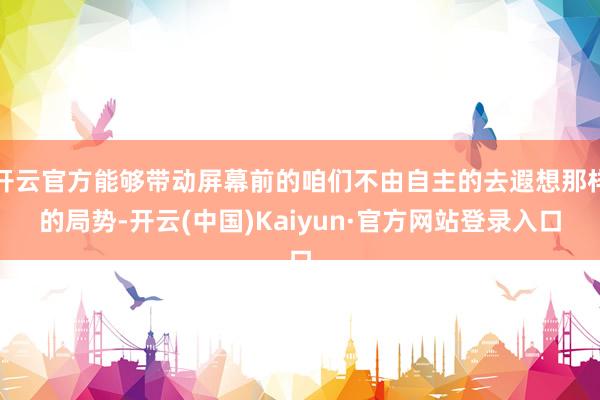 开云官方能够带动屏幕前的咱们不由自主的去遐想那样的局势-开云(中国)Kaiyun·官方网站登录入口