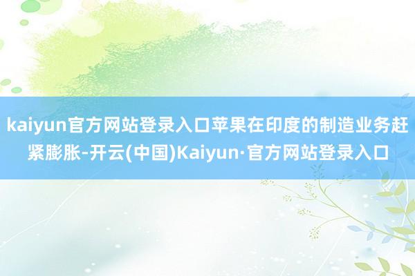 kaiyun官方网站登录入口苹果在印度的制造业务赶紧膨胀-开云(中国)Kaiyun·官方网站登录入口