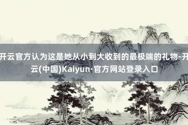 开云官方认为这是她从小到大收到的最极端的礼物-开云(中国)Kaiyun·官方网站登录入口