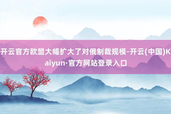 开云官方欧盟大幅扩大了对俄制裁规模-开云(中国)Kaiyun·官方网站登录入口
