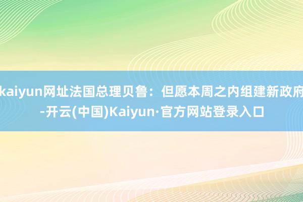 kaiyun网址法国总理贝鲁：但愿本周之内组建新政府-开云(中国)Kaiyun·官方网站登录入口