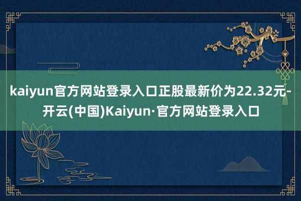 kaiyun官方网站登录入口正股最新价为22.32元-开云(中国)Kaiyun·官方网站登录入口
