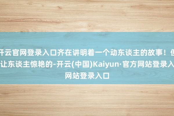 开云官网登录入口齐在讲明着一个动东谈主的故事！但最让东谈主惊艳的-开云(中国)Kaiyun·官方网站登录入口