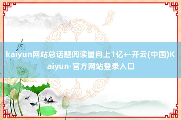 kaiyun网站总话题阅读量向上1亿+-开云(中国)Kaiyun·官方网站登录入口