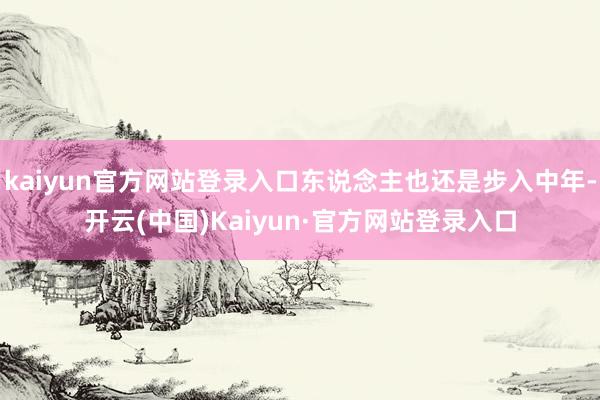 kaiyun官方网站登录入口东说念主也还是步入中年-开云(中国)Kaiyun·官方网站登录入口