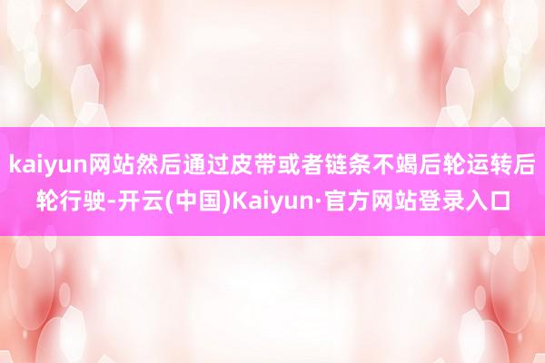 kaiyun网站然后通过皮带或者链条不竭后轮运转后轮行驶-开云(中国)Kaiyun·官方网站登录入口