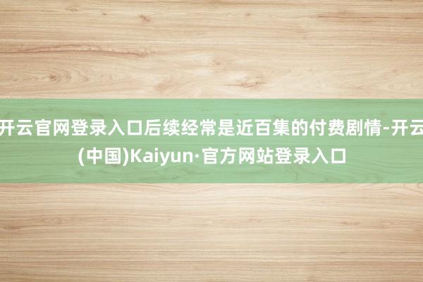 开云官网登录入口后续经常是近百集的付费剧情-开云(中国)Kaiyun·官方网站登录入口