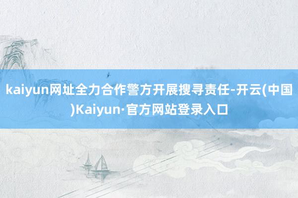 kaiyun网址全力合作警方开展搜寻责任-开云(中国)Kaiyun·官方网站登录入口