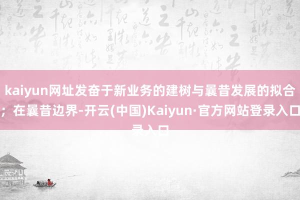 kaiyun网址发奋于新业务的建树与曩昔发展的拟合；在曩昔边界-开云(中国)Kaiyun·官方网站登录入口