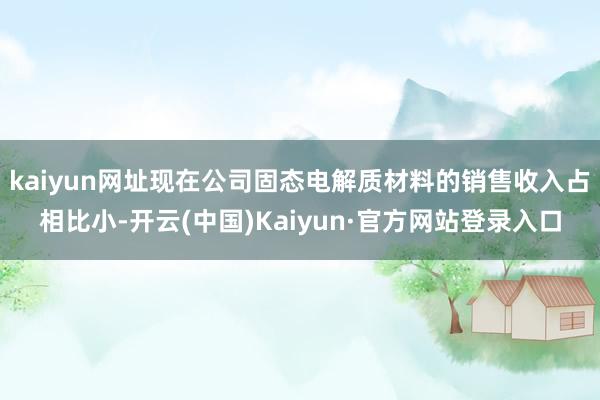 kaiyun网址现在公司固态电解质材料的销售收入占相比小-开云(中国)Kaiyun·官方网站登录入口