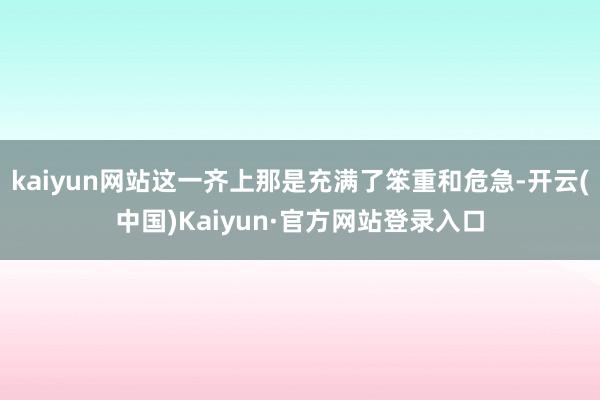 kaiyun网站这一齐上那是充满了笨重和危急-开云(中国)Kaiyun·官方网站登录入口
