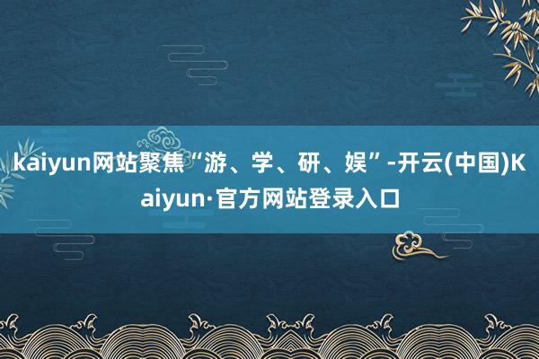 kaiyun网站聚焦“游、学、研、娱”-开云(中国)Kaiyun·官方网站登录入口