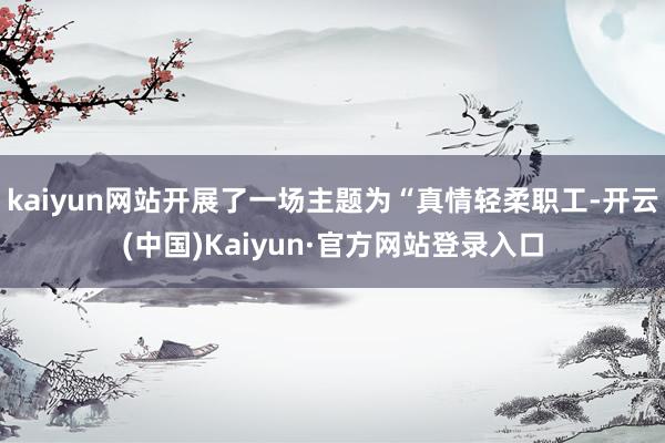 kaiyun网站开展了一场主题为“真情轻柔职工-开云(中国)Kaiyun·官方网站登录入口