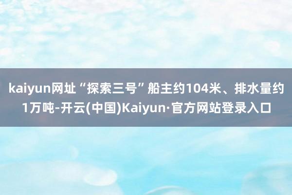 kaiyun网址“探索三号”船主约104米、排水量约1万吨-开云(中国)Kaiyun·官方网站登录入口