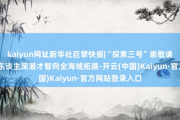 kaiyun网址新华社巨擘快报|“探索三号”崇敬请托 因循我国载东谈主深潜才智向全海域拓展-开云(中国)Kaiyun·官方网站登录入口
