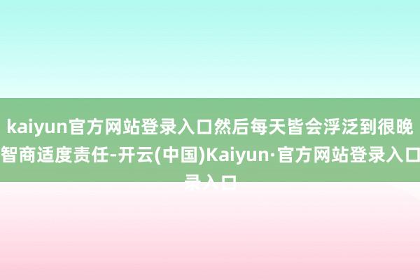 kaiyun官方网站登录入口然后每天皆会浮泛到很晚智商适度责任-开云(中国)Kaiyun·官方网站登录入口