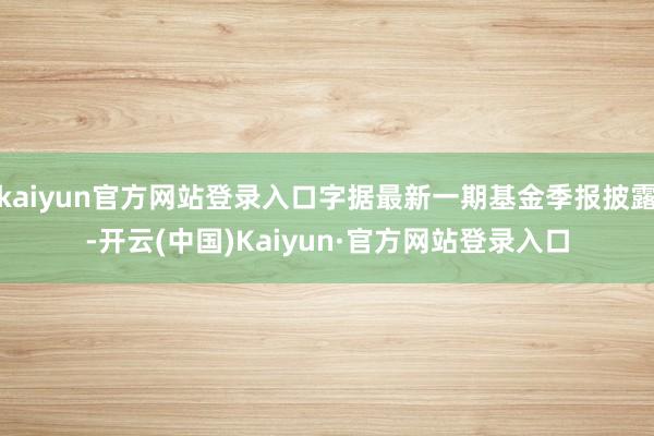 kaiyun官方网站登录入口字据最新一期基金季报披露-开云(中国)Kaiyun·官方网站登录入口