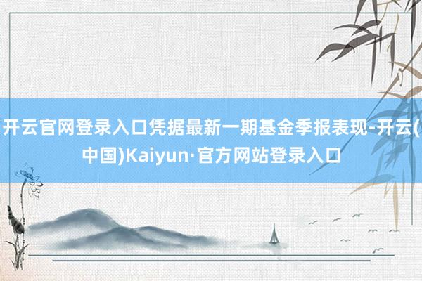 开云官网登录入口凭据最新一期基金季报表现-开云(中国)Kaiyun·官方网站登录入口