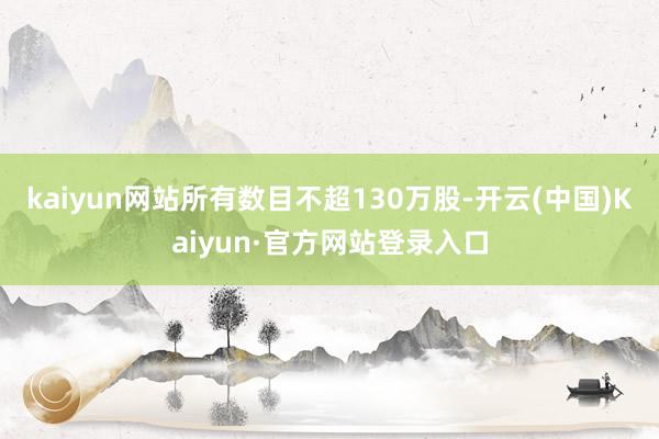 kaiyun网站所有数目不超130万股-开云(中国)Kaiyun·官方网站登录入口