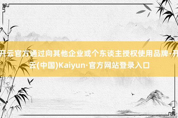 开云官方通过向其他企业或个东谈主授权使用品牌-开云(中国)Kaiyun·官方网站登录入口