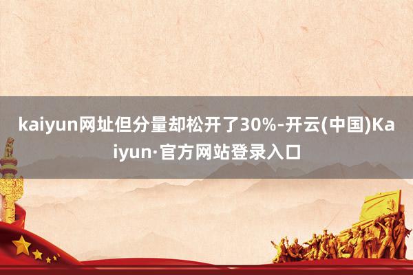 kaiyun网址但分量却松开了30%-开云(中国)Kaiyun·官方网站登录入口