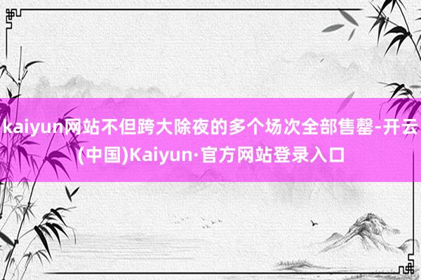 kaiyun网站不但跨大除夜的多个场次全部售罄-开云(中国)Kaiyun·官方网站登录入口