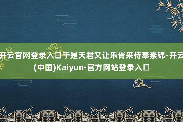 开云官网登录入口于是天君又让乐胥来侍奉素锦-开云(中国)Kaiyun·官方网站登录入口