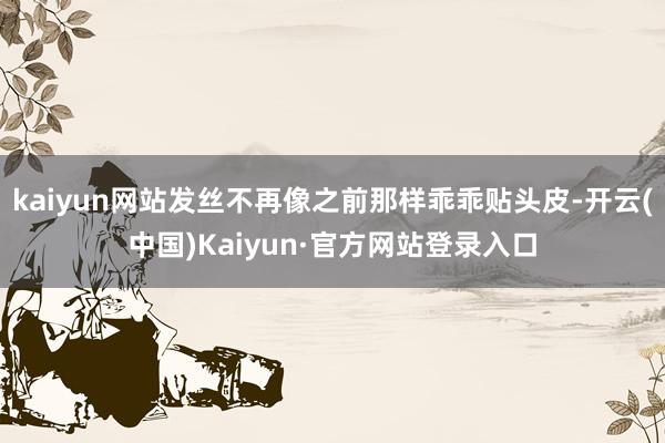 kaiyun网站发丝不再像之前那样乖乖贴头皮-开云(中国)Kaiyun·官方网站登录入口
