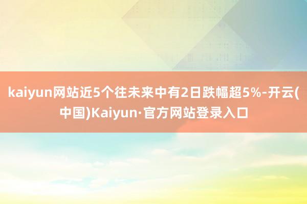 kaiyun网站近5个往未来中有2日跌幅超5%-开云(中国)Kaiyun·官方网站登录入口