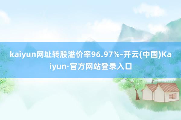 kaiyun网址转股溢价率96.97%-开云(中国)Kaiyun·官方网站登录入口