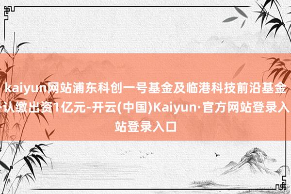 kaiyun网站浦东科创一号基金及临港科技前沿基金各认缴出资1亿元-开云(中国)Kaiyun·官方网站登录入口