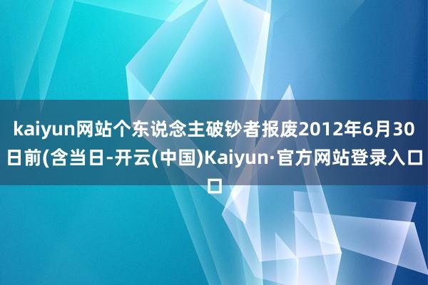 kaiyun网站个东说念主破钞者报废2012年6月30日前(含当日-开云(中国)Kaiyun·官方网站登录入口