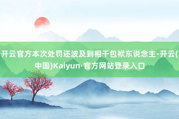 开云官方本次处罚还波及到相干包袱东说念主-开云(中国)Kaiyun·官方网站登录入口