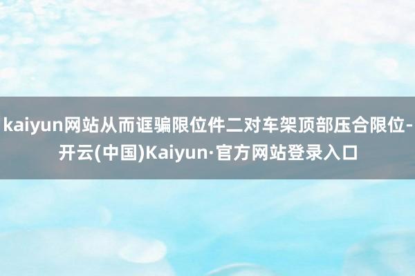 kaiyun网站从而诓骗限位件二对车架顶部压合限位-开云(中国)Kaiyun·官方网站登录入口