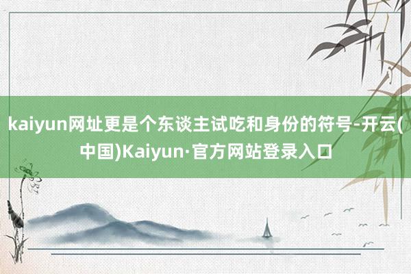 kaiyun网址更是个东谈主试吃和身份的符号-开云(中国)Kaiyun·官方网站登录入口