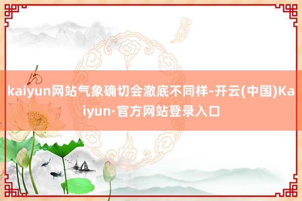 kaiyun网站气象确切会澈底不同样-开云(中国)Kaiyun·官方网站登录入口