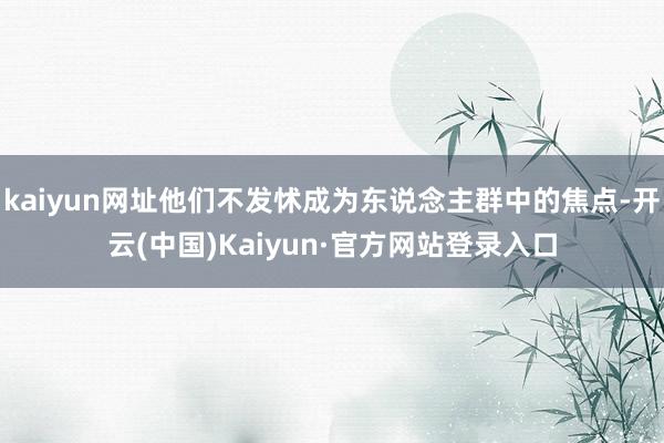 kaiyun网址他们不发怵成为东说念主群中的焦点-开云(中国)Kaiyun·官方网站登录入口