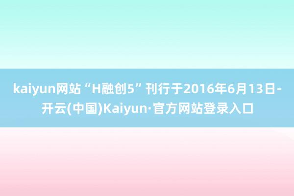 kaiyun网站“H融创5”刊行于2016年6月13日-开云(中国)Kaiyun·官方网站登录入口