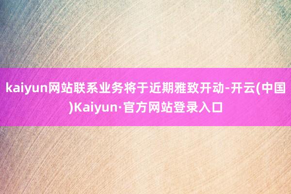 kaiyun网站联系业务将于近期雅致开动-开云(中国)Kaiyun·官方网站登录入口