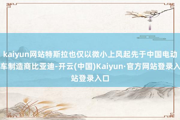 kaiyun网站特斯拉也仅以微小上风起先于中国电动汽车制造商比亚迪-开云(中国)Kaiyun·官方网站登录入口