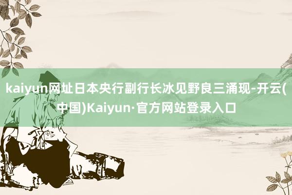 kaiyun网址日本央行副行长冰见野良三涌现-开云(中国)Kaiyun·官方网站登录入口