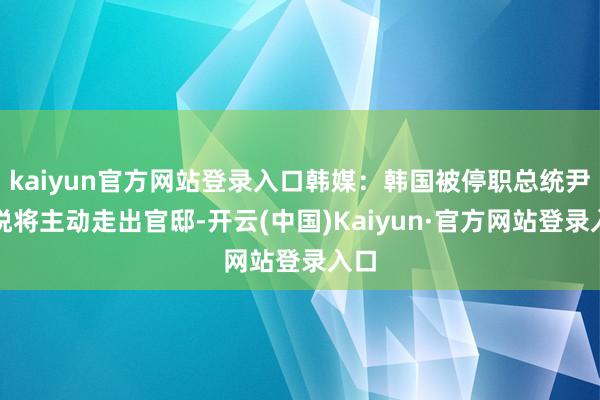 kaiyun官方网站登录入口韩媒：韩国被停职总统尹锡悦将主动走出官邸-开云(中国)Kaiyun·官方网站登录入口