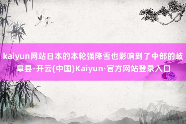 kaiyun网站日本的本轮强降雪也影响到了中部的岐阜县-开云(中国)Kaiyun·官方网站登录入口